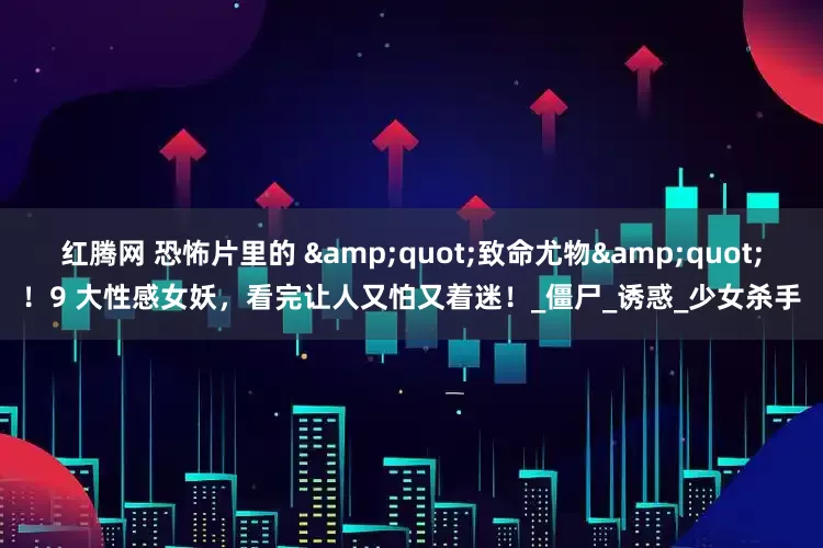 红腾网 恐怖片里的 &quot;致命尤物&quot;！9 大性感女妖，看完让人又怕又着迷！_僵尸_诱惑_少女杀手