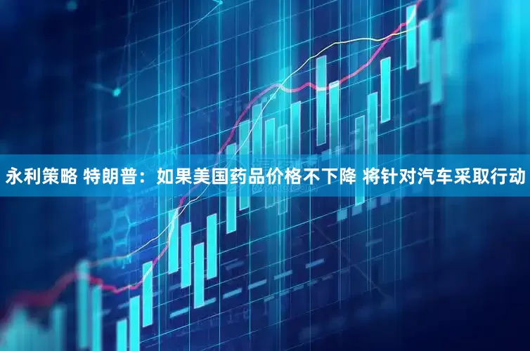 永利策略 特朗普：如果美国药品价格不下降 将针对汽车采取行动