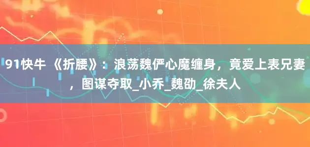 91快牛 《折腰》：浪荡魏俨心魔缠身，竟爱上表兄妻，图谋夺取_小乔_魏劭_徐夫人