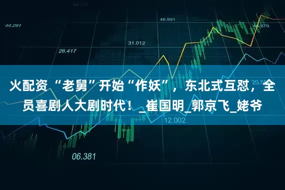 火配资 “老舅”开始“作妖”，东北式互怼，全员喜剧人大剧时代！_崔国明_郭京飞_姥爷