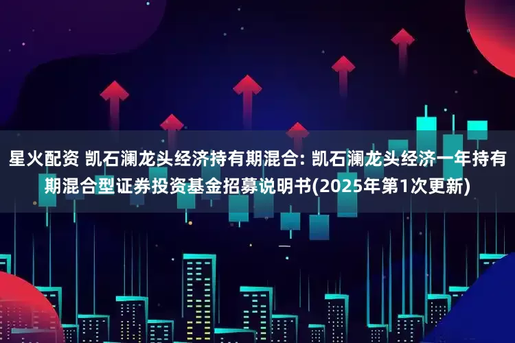 星火配资 凯石澜龙头经济持有期混合: 凯石澜龙头经济一年持有期混合型证券投资基金招募说明书(2025年第1次更新)