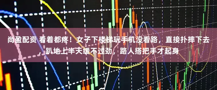 尚盈配资 看着都疼！女子下楼梯玩手机没看路，直接扑摔下去，趴地上半天缓不过劲，路人搭把手才起身